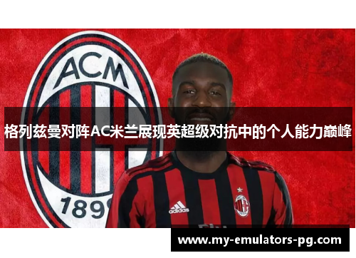 格列兹曼对阵AC米兰展现英超级对抗中的个人能力巅峰