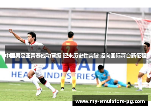 中国男足亚青赛成功晋级 迎来历史性突破 迈向国际舞台新征程 中国男足亚青赛成功晋级 迎来历史性突破 迈向国际舞台新征程